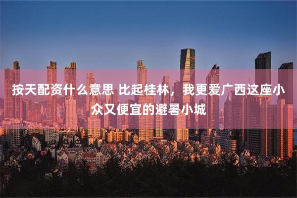 按天配资什么意思 比起桂林，我更爱广西这座小众又便宜的避暑小城