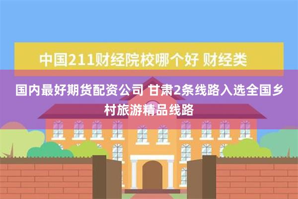 国内最好期货配资公司 甘肃2条线路入选全国乡村旅游精品线路