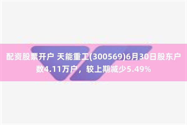 配资股票开户 天能重工(300569)6月30日股东户数4.11万户，较上期减少5.49%