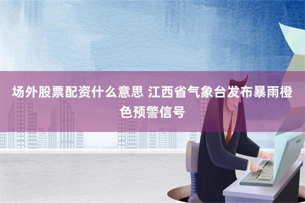 场外股票配资什么意思 江西省气象台发布暴雨橙色预警信号