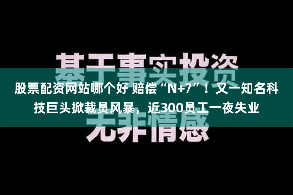 股票配资网站哪个好 赔偿“N+7”！又一知名科技巨头掀裁员风暴，近300员工一夜失业