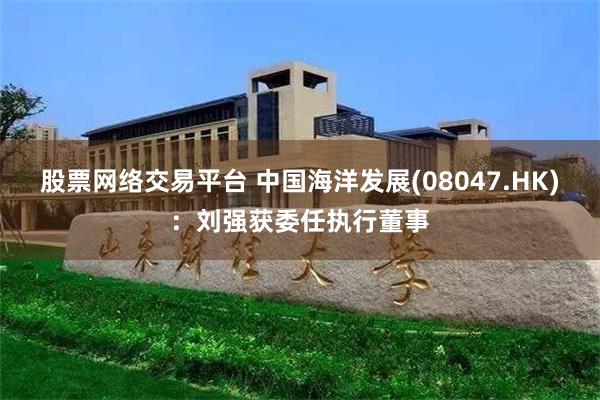 股票网络交易平台 中国海洋发展(08047.HK)：刘强获委任执行董事