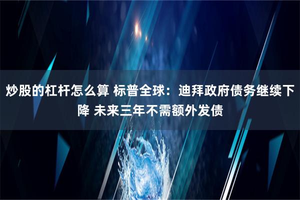 炒股的杠杆怎么算 标普全球：迪拜政府债务继续下降 未来三年不需额外发债