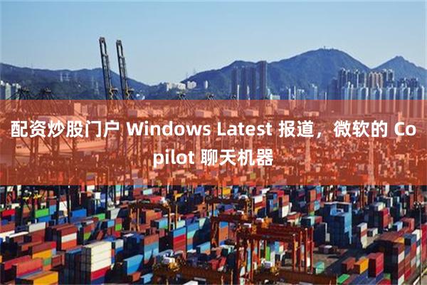 配资炒股门户 Windows Latest 报道，微软的 Copilot 聊天机器