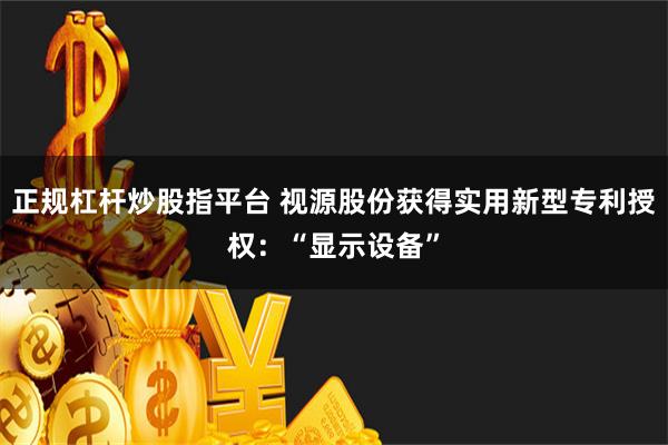 正规杠杆炒股指平台 视源股份获得实用新型专利授权：“显示设备”