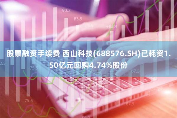 股票融资手续费 西山科技(688576.SH)已耗资1.50亿元回购4.74%股份