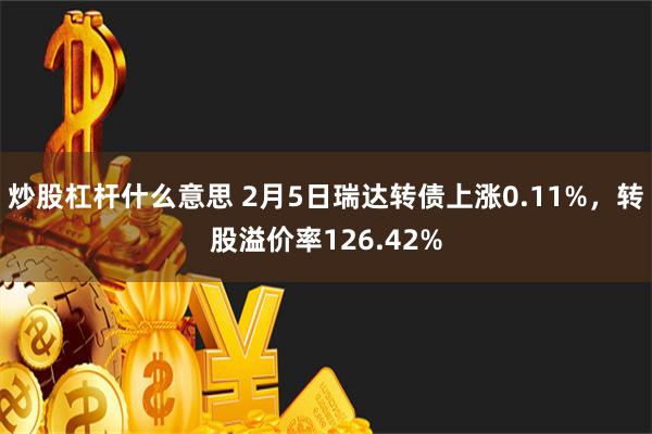 炒股杠杆什么意思 2月5日瑞达转债上涨0.11%，转股溢价率126.42%