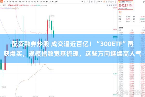 配资融券炒股 成交逼近百亿！“300ETF”再获爆买，规模指数宽基梳理，这些方向继续高人气